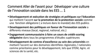 Comment Aller de l'avant pour Développer une culture
de l'innovation sociale dans les EES ... 1
 Développement et exécution de stratégies et politiques sur l'éducation
qui mettent l'accent sur la promotion de la protection sociale comme
une fonction obligatoire ( a Inclure dans le mandat) des EES publics
 Developpement des politiques en faveur de l’innovation sociale a
differents niveaux (local, regional, national, etc.)
 Engagement communautaire à faire un cours de crédit-scoring
obligatoire dans tous les programmes d'études supérieures
 Développement de centres d'excellence au sein des universités en
mettant l'accent sur des domaines identifiées régionales / nationales
comme prioritaires pour le développement, tels que STEM, Agric. et
sciences de la santé; etc.
 