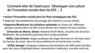 Comment Aller de l'avant pour Développer une culture
de l'innovation sociale dans les EES ... 3
 Inclure l’Innovation sociale dans les Plans strategiques des EES;
 Organiser des plateformes de partage des histoires a succes (AAU);
 Organiser/Renforccer les initiatives existantes au niveau de differents
groupes sociaux dans les EES et leur donner des moyens de leurs actions:
- Universite du Ghana, Ghana: National Healf Week,, Facultes des Sciences
Medicales: des prestations gratuites dans le pays profond;
- INFAS, Cote d’Ivoire: Stages pratiques des Sages-femmes et infirmiers dans
les Centres de sante dans les Sous-prefectures et Communes rurales;
- UCAD, Senegal: Campagne citoyenne des Etudiants de differentes facultes
pour des cours d’alphabetisation, consultations medicales, muraille verte etc.
 