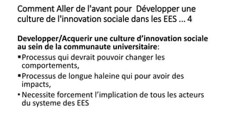 Comment Aller de l'avant pour Développer une
culture de l'innovation sociale dans les EES ... 4
Developper/Acquerir une culture d’innovation sociale
au sein de la communaute universitaire:
Processus qui devrait pouvoir changer les
comportements,
Processus de longue haleine qui pour avoir des
impacts,
• Necessite forcement l’implication de tous les acteurs
du systeme des EES
 