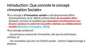 Introduction: Que connote le concept
«Innovation Sociale»
Le concept « d’innovation sociale» a été diversement défini.
Communément, on le définit comme étant de nouvelles idées
(produits, services et modèles) qui répondent simultanément aux
besoins sociaux et créent de nouvelles relations ou collaborations
sociales (Grisolia et Ferragina, 2015)
Le concept comprend :
- les processus sociaux de l'innovation, tels que les techniques
utilisées; et
- les innovations qui ont une finalité sociale - comme l'apprentissage à
distance.
 