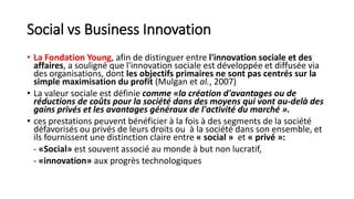 Social vs Business Innovation
• La Fondation Young, afin de distinguer entre l'innovation sociale et des
affaires, a souligné que l'innovation sociale est développée et diffusée via
des organisations, dont les objectifs primaires ne sont pas centrés sur la
simple maximisation du profit (Mulgan et al., 2007)
• La valeur sociale est définie comme «la création d'avantages ou de
réductions de coûts pour la société dans des moyens qui vont au-delà des
gains privés et les avantages généraux de l'activité du marché ».
• ces prestations peuvent bénéficier à la fois à des segments de la société
défavorisés ou privés de leurs droits ou à la société dans son ensemble, et
ils fournissent une distinction claire entre « social » et « privé »:
- «Social» est souvent associé au monde à but non lucratif,
- «innovation» aux progrès technologiques
 
