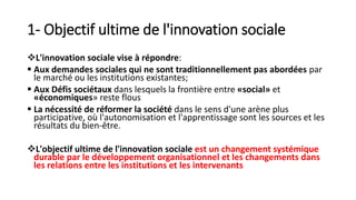 1- Objectif ultime de l'innovation sociale
L'innovation sociale vise à répondre:
 Aux demandes sociales qui ne sont traditionnellement pas abordées par
le marché ou les institutions existantes;
 Aux Défis sociétaux dans lesquels la frontière entre «social» et
«économiques» reste flous
 La nécessité de réformer la société dans le sens d'une arène plus
participative, où l'autonomisation et l'apprentissage sont les sources et les
résultats du bien-être.
L'objectif ultime de l'innovation sociale est un changement systémique
durable par le développement organisationnel et les changements dans
les relations entre les institutions et les intervenants
 