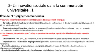 2- L'innovation sociale dans la communauté
universitaire…1
Role de l’Enseignement Superieur
pour une nation la réalisation de son idéologie de développement implique:
- formation d’intellectuels qui produisent des idéologies, des technocrates et des bureaucrates qui développent et
gèrent les structures, et
- des enseignants qui jouent un rôle dans le processus d'enseignement et d'apprentissage - tous ces procédés
concernent des produits de l'enseignement supérieur
Concrètement, on peut dire que L’En Sup. a contribué de manière significative à la réalisation des objectifs
suivants:
- Education Pour Tous (EPT), et, finalement, dans le développement global des systèmes éducatifs nationaux;
- Implication dans l'élaboration de programmes pertinents au niveau local pour soutenir les politiques éducatives
nationales;
- Implication dans dans la formation des enseignants à tous les niveaux de l'échelle éducative, et dans le
développement pédagogique;
- Implication dans la formation des chercheurs en général et dans les chercheurs en éducation
 