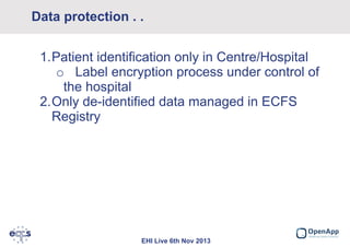 Data protection . .
1.Patient identification only in Centre/Hospital
o Label encryption process under control of
the hospital
2.Only de-identified data managed in ECFS
Registry

EHI Live 6th Nov 2013

 