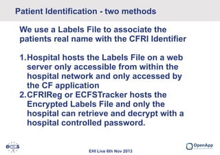 Patient Identification - two methods
We use a Labels File to associate the
patients real name with the CFRI Identifier
1.Hospital hosts the Labels File on a web
server only accessible from within the
hospital network and only accessed by
the CF application
2.CFRIReg or ECFSTracker hosts the
Encrypted Labels File and only the
hospital can retrieve and decrypt with a
hospital controlled password.

EHI Live 6th Nov 2013

 