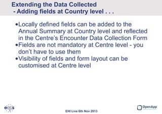 Extending the Data Collected
- Adding fields at Country level . . .
•Locally defined fields can be added to the
Annual Summary at Country level and reflected
in the Centre’s Encounter Data Collection Form
•Fields are not mandatory at Centre level - you
don’t have to use them
•Visibility of fields and form layout can be
customised at Centre level

EHI Live 6th Nov 2013

 
