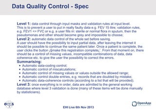 Data Quality Control - Spec
Level 1: data control through input masks and validation rules at input level.
This is to prevent a user to put in really faulty data e.g. FEV 15 litre; validation rules,
e.g. FEV1 <= FVC or e.g. a user fills in: sterile or normal flora in sputum, then the
pseudomonas and other should become grey and impossible to choose;
Level 2: automatic data control of the whole set before saving.
A user should have the possibility to input partial data, after leaving the internet it
should be possible to continue the same patient later. Once a patient is complete, the
user clicks the button ¡§make this registration complete¡¨. From that moment on, there
should be a control of missing values, incompatible combinations of data, data
coherence etc. to give the user the possibility to correct the errors.

Summarising:
•
•
•
•
•

Automatic data-coding control;
Automatic control of miscalculations;
Automatic control of missing values or values outside the allowed range;
Automatic control double entries, e.g. records that are doubled by mistake;
Automatic data-coherence controls (according to a list that will be provided).
Level 3: once everything is in order, data are admitted to the general working
database where level 3 validation is done (many of these items will be done manually
by statisticians).

EHI Live 6th Nov 2013

 