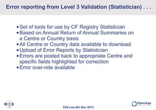 Error reporting from Level 3 Validation (Statistician) . . .
•Set of tools for use by CF Registry Statistician
•Based on Annual Return of Annual Summaries on
a Centre or Country basis
•All Centre or Country data available to download
•Upload of Error Reports by Statistician
•Errors are posted back to appropriate Centre and
specific fields highlighted for correction
•Error over-ride available

EHI Live 6th Nov 2013

 
