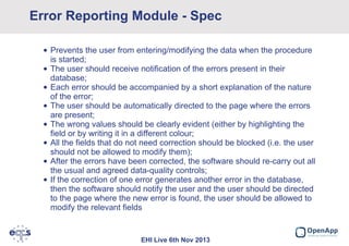 Error Reporting Module - Spec
• Prevents the user from entering/modifying the data when the procedure
is started;
• The user should receive notification of the errors present in their
database;
• Each error should be accompanied by a short explanation of the nature
of the error;
• The user should be automatically directed to the page where the errors
are present;
• The wrong values should be clearly evident (either by highlighting the
field or by writing it in a different colour;
• All the fields that do not need correction should be blocked (i.e. the user
should not be allowed to modify them);
• After the errors have been corrected, the software should re-carry out all
the usual and agreed data-quality controls;
• If the correction of one error generates another error in the database,
then the software should notify the user and the user should be directed
to the page where the new error is found, the user should be allowed to
modify the relevant fields

EHI Live 6th Nov 2013

 