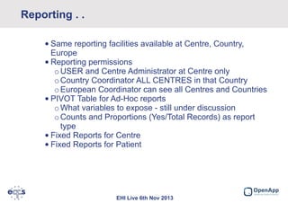 Reporting . .
Data protection
• Same reporting facilities available at Centre, Country,
Europe
• Reporting permissions
o USER and Centre Administrator at Centre only
o Country Coordinator ALL CENTRES in that Country
o European Coordinator can see all Centres and Countries
• PIVOT Table for Ad-Hoc reports
o What variables to expose - still under discussion
o Counts and Proportions (Yes/Total Records) as report
type
• Fixed Reports for Centre
• Fixed Reports for Patient

EHI Live 6th Nov 2013

 