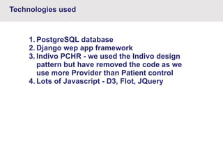 Technologies used

1. PostgreSQL database
2. Django wep app framework
3. Indivo PCHR - we used the Indivo design
pattern but have removed the code as we
use more Provider than Patient control
4. Lots of Javascript - D3, Flot, JQuery

 