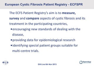 European Cystic Fibrosis Patient Registry - ECFSPR

The ECFS Patient Registry’s aim is to measure,
survey and compare aspects of cystic fibrosis and its
treatment in the participating countries,
•encouraging new standards of dealing with the
disease,
•providing data for epidemiological research
•identifying special patient groups suitable for
multi-centre trials.

EHI Live 6th Nov 2013

 
