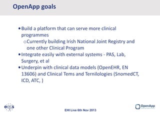 OpenApp goals
•Build a platform that can serve more clinical
programmes
oCurrently building Irish National Joint Registry and
one other Clinical Program
•Integrate easily with external systems - PAS, Lab,
Surgery, et al
•Underpin with clinical data models (OpenEHR, EN
13606) and Clinical Tems and Ternilologies (SnomedCT,
ICD, ATC, )

EHI Live 6th Nov 2013

 