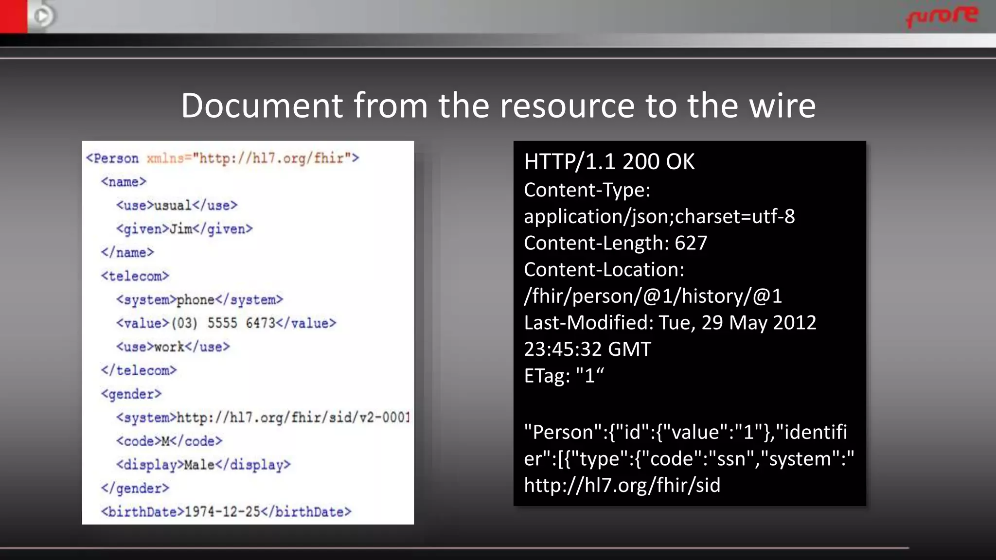 Document from the resource to the wire 
HTTP/1.1 200 OK 
Content-Type: 
application/json;charset=utf-8 
Content-Length: 627 
Content-Location: 
/fhir/person/@1/history/@1 
Last-Modified: Tue, 29 May 2012 
23:45:32 GMT 
ETag: "1“ 
"Person":{"id":{"value":"1"},"identifi 
er":[{"type":{"code":"ssn","system":" 
http://hl7.org/fhir/sid 
 