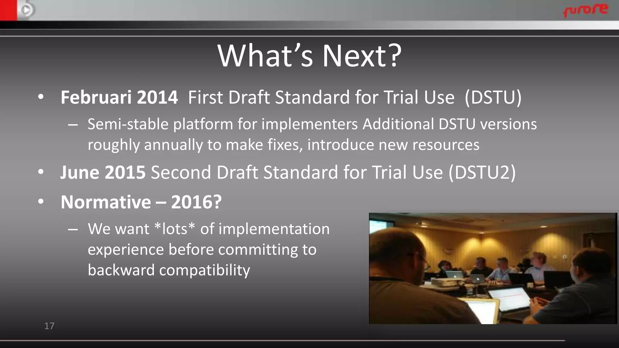 What’s Next? 
• Februari 2014 First Draft Standard for Trial Use (DSTU) 
– Semi-stable platform for implementers Additional DSTU versions 
roughly annually to make fixes, introduce new resources 
• June 2015 Second Draft Standard for Trial Use (DSTU2) 
• Normative – 2016? 
– We want *lots* of implementation 
experience before committing to 
backward compatibility 
17 
 