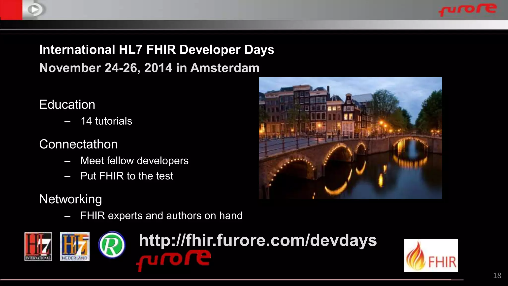 18 
International HL7 FHIR Developer Days 
November 24-26, 2014 in Amsterdam 
Education 
– 14 tutorials 
Connectathon 
– Meet fellow developers 
– Put FHIR to the test 
Networking 
– FHIR experts and authors on hand 
http://fhir.furore.com/devdays 
 