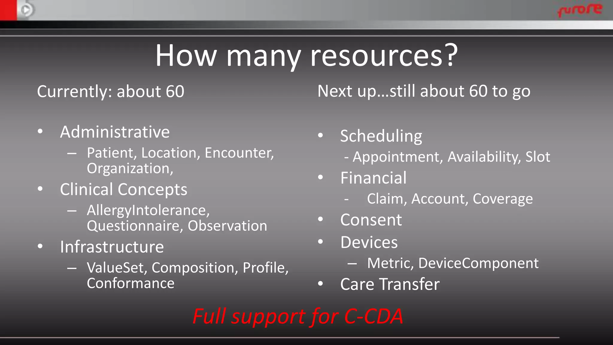 How many resources? 
Currently: about 60 
• Administrative 
– Patient, Location, Encounter, 
Organization, 
• Clinical Concepts 
– AllergyIntolerance, 
Questionnaire, Observation 
• Infrastructure 
– ValueSet, Composition, Profile, 
Conformance 
Next up…still about 60 to go 
• Scheduling 
- Appointment, Availability, Slot 
• Financial 
- Claim, Account, Coverage 
• Consent 
• Devices 
– Metric, DeviceComponent 
• Care Transfer 
Full support for C-CDA 
 