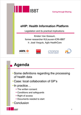 Caring through Sharing




    eHIP: Health Information Platform
        Legislation and its practical implications

                   Kirsten Van Gossum,
         former researcher KULeuven-ICRI-IBBT
            Ir. José Verguts, Agfa HealthCare




Agenda
Some definitions regarding the processing
of health data
Case: local collaboration of GP’s
In practice…
  The written consent
  Conditions and safeguards
  Right of access
  Documents needed to start
Conclusion
                                                          2
 