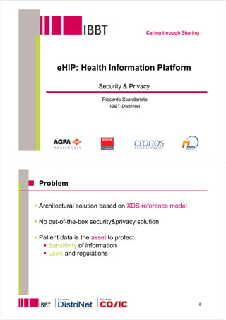 Caring through Sharing




      eHIP: Health Information Platform

                      Security & Privacy

                        Riccardo Scandariato
                           IBBT-DistriNet




Problem


Architectural solution based on XDS reference model

No out-of-the-box security&privacy solution

Patient data is the asset to protect
   Sensitivity of information
   Laws and regulations




       K.U.Leuven      K.U.Leuven

                                                                2
 