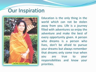 Our Inspiration
Education is the only thing in the
world which can not be stolen
away from you. Life is a journey
filled with adventures so enjoy the
adventure and make the best of
every opportunity given. A person
who dreams is a person who
lives, don’t be afraid to pursue
your dreams but always remember
that dreams only come true when
you are true to your
responsibilities and know your
priorities.
 