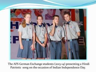 The AFS German Exchange students (2013-14) presenting a Hindi
Patriotic song on the occasion of Indian Independence Day.
 