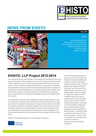 1
NEWS FROM EHISTO
Index
Overview about EHISTO
Report about the Kick-off meeting
Aims and results of the baseline study
Echoes of EHISTO in China
EHISTO network
EHISTO next steps
EHISTO: LLP Project 2012-2014
Terry Haydn (University of East Anglia) - The rationale for the EHISTO project is to
explore how popular history magazines can be used in history teaching in schools,
in history teacher education, and in continuing professional development for tea-
chers, in order to develop the critical media literacy of young people. It will foster
the development in young people of intercultural and media-critical competence in
dealing with commercial representations of history which they will encounter outsi-
de the history classroom, focusing in particular on the phenomenon of popular
history magazines which have become increasingly popular and available across
EU countries.
The project aims to develop study packages and learning objects based on artic-
les from popular magazines, and activities deriving from the study of those maga-
zine articles. An emphasis will be placed on aspects of history which are covered
in the history curricula and in popular magazines across the countries involved in
the project, which can be said to represent ‘European History Crossroads’, and
which will therefore add an element of multiperspectivity, interculturality and dif-
fering national perspectives to the materials and study packages which are deve-
loped.
EHISTO is funded with support from the European Commission.
EHISTO Newsletter #1 May 2013
The EHISTO project will last from
November 2012 until October 2014.
During that time this newsletter will
provide an up-date of the project
activities every six months. This first
edition informs about the kick-off-
conference, and the results of the
baseline studies, that were part of
workpackage 2. Apart from giving
an insight of the project work the
newsletter invites you to get ac-
quainted with the project members
and the partner schools, that will
introduce themselves in every editi-
on of the newsletter. Finally each
issue will present other relevant
activities and events related to the
EHISTO project. The EHISTO team
is pleased to launch this first issue
of the newsletter. In case you want
to subscribe to the newsletter plea-
se refer to the website
www.european-crossroads.de/
newsletter/.
 