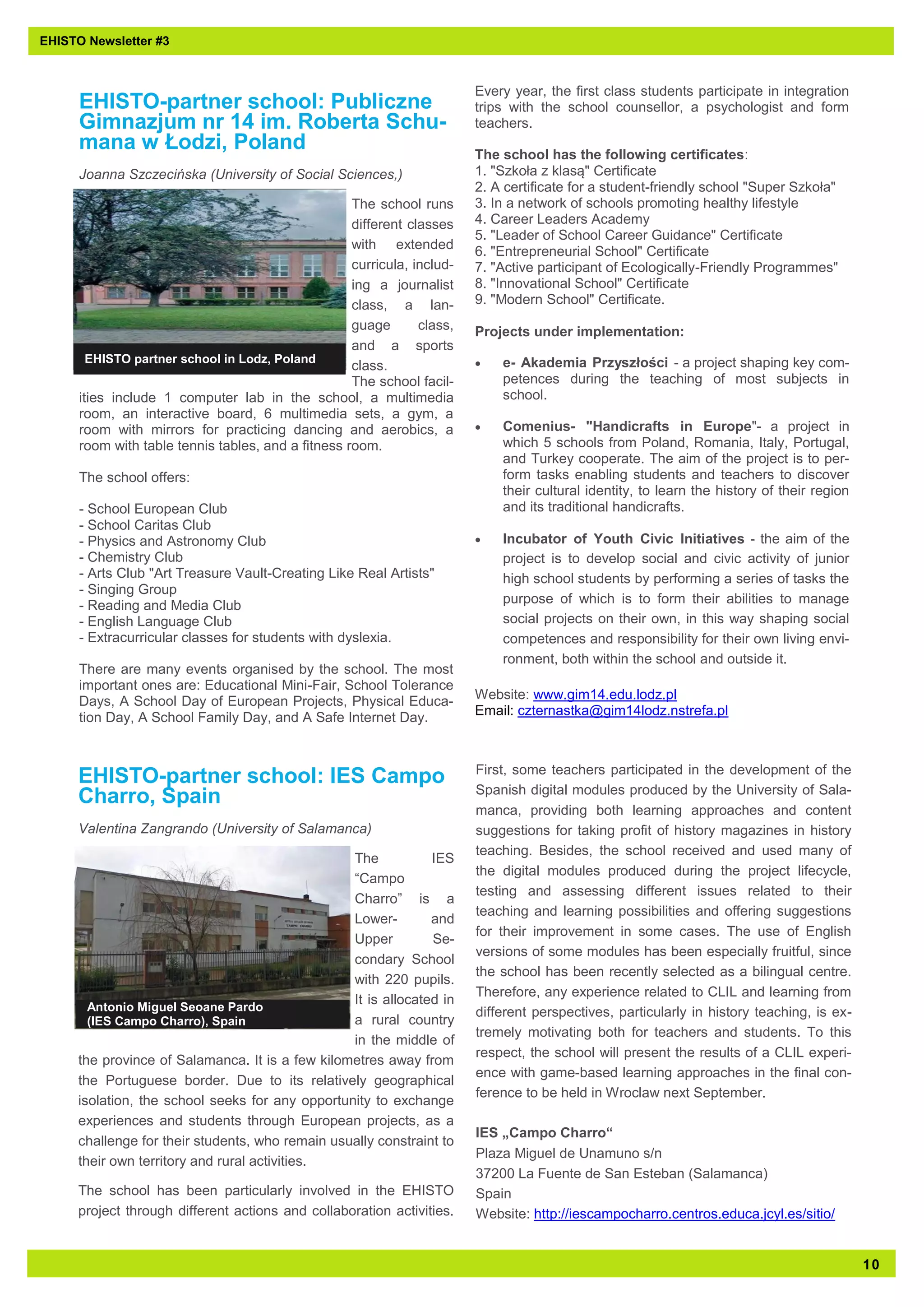 1 0 
EHISTO Newsletter #3 
EHISTO-partner school: Publiczne 
Gimnazjum nr 14 im. Roberta Schu-mana 
w Łodzi, Poland 
Joanna Szczecińska (University of Social Sciences,) 
The school runs 
different classes 
with extended 
curricula, includ-ing 
a journalist 
class, a lan-guage 
class, 
and a sports 
class. 
The school facil-ities 
include 1 computer lab in the school, a multimedia 
room, an interactive board, 6 multimedia sets, a gym, a 
room with mirrors for practicing dancing and aerobics, a 
room with table tennis tables, and a fitness room. 
The school offers: 
- School European Club 
- School Caritas Club 
- Physics and Astronomy Club 
- Chemistry Club 
- Arts Club "Art Treasure Vault-Creating Like Real Artists" 
- Singing Group 
- Reading and Media Club 
- English Language Club 
- Extracurricular classes for students with dyslexia. 
There are many events organised by the school. The most 
important ones are: Educational Mini-Fair, School Tolerance 
Days, A School Day of European Projects, Physical Educa-tion 
Day, A School Family Day, and A Safe Internet Day. 
Every year, the first class students participate in integration 
trips with the school counsellor, a psychologist and form 
teachers. 
The school has the following certificates: 
1. "Szkoła z klasą" Certificate 
2. A certificate for a student-friendly school "Super Szkoła" 
3. In a network of schools promoting healthy lifestyle 
4. Career Leaders Academy 
5. "Leader of School Career Guidance" Certificate 
6. "Entrepreneurial School" Certificate 
7. "Active participant of Ecologically-Friendly Programmes" 
8. "Innovational School" Certificate 
9. "Modern School" Certificate. 
Projects under implementation: 
 e- Akademia Przyszłości - a project shaping key com-petences 
during the teaching of most subjects in 
school. 
 Comenius- "Handicrafts in Europe"- a project in 
which 5 schools from Poland, Romania, Italy, Portugal, 
and Turkey cooperate. The aim of the project is to per-form 
tasks enabling students and teachers to discover 
their cultural identity, to learn the history of their region 
and its traditional handicrafts. 
 Incubator of Youth Civic Initiatives - the aim of the 
project is to develop social and civic activity of junior 
high school students by performing a series of tasks the 
purpose of which is to form their abilities to manage 
social projects on their own, in this way shaping social 
competences and responsibility for their own living envi-ronment, 
both within the school and outside it. 
Website: www.gim14.edu.lodz.pl 
Email: czternastka@gim14lodz.nstrefa.pl 
EHISTO partner school in Lodz, Poland 
EHISTO-partner school: IES Campo 
Charro, Spain 
Valentina Zangrando (University of Salamanca) 
The IES 
“Campo 
Charro” is a 
Lower- and 
Upper Se-condary 
School 
with 220 pupils. 
It is allocated in 
a rural country 
in the middle of 
the province of Salamanca. It is a few kilometres away from 
the Portuguese border. Due to its relatively geographical 
isolation, the school seeks for any opportunity to exchange 
experiences and students through European projects, as a 
challenge for their students, who remain usually constraint to 
their own territory and rural activities. 
The school has been particularly involved in the EHISTO 
project through different actions and collaboration activities. 
First, some teachers participated in the development of the 
Spanish digital modules produced by the University of Sala-manca, 
providing both learning approaches and content 
suggestions for taking profit of history magazines in history 
teaching. Besides, the school received and used many of 
the digital modules produced during the project lifecycle, 
testing and assessing different issues related to their 
teaching and learning possibilities and offering suggestions 
for their improvement in some cases. The use of English 
versions of some modules has been especially fruitful, since 
the school has been recently selected as a bilingual centre. 
Therefore, any experience related to CLIL and learning from 
different perspectives, particularly in history teaching, is ex-tremely 
motivating both for teachers and students. To this 
respect, the school will present the results of a CLIL experi-ence 
with game-based learning approaches in the final con-ference 
to be held in Wroclaw next September. 
IES „Campo Charro“ 
Plaza Miguel de Unamuno s/n 
37200 La Fuente de San Esteban (Salamanca) 
Spain 
Website: http://iescampocharro.centros.educa.jcyl.es/sitio/ 
Antonio Miguel Seoane Pardo 
(IES Campo Charro), Spain 
 