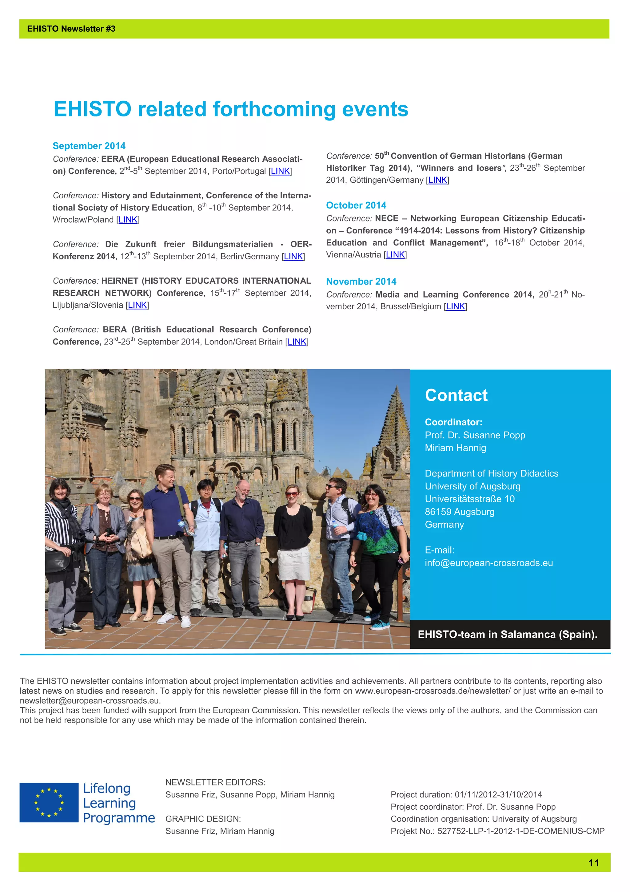 11 
Contact 
Coordinator: 
Prof. Dr. Susanne Popp 
Miriam Hannig 
Department of History Didactics 
University of Augsburg 
Universitätsstraße 10 
86159 Augsburg 
Germany 
E-mail: 
info@european-crossroads.eu 
September 2014 
Conference: EERA (European Educational Research Associati- on) Conference, 2nd-5th September 2014, Porto/Portugal [LINK] 
Conference: History and Edutainment, Conference of the Interna- tional Society of History Education, 8th -10th September 2014, Wroclaw/Poland [LINK] 
Conference: Die Zukunft freier Bildungsmaterialien - OER- Konferenz 2014, 12th-13th September 2014, Berlin/Germany [LINK] 
Conference: HEIRNET (HISTORY EDUCATORS INTERNATIONAL RESEARCH NETWORK) Conference, 15th-17th September 2014, Lljubljana/Slovenia [LINK] 
Conference: BERA (British Educational Research Conference) Conference, 23rd-25th September 2014, London/Great Britain [LINK] 
Conference: 50th Convention of German Historians (German 
Historiker Tag 2014), “Winners and losers”, 23th-26th September 2014, Göttingen/Germany [LINK] 
October 2014 
Conference: NECE – Networking European Citizenship Educati- on – Conference “1914-2014: Lessons from History? Citizenship Education and Conflict Management”, 16th-18th October 2014, Vienna/Austria [LINK] 
November 2014 
Conference: Media and Learning Conference 2014, 20h-21th No- vember 2014, Brussel/Belgium [LINK] 
NEWSLETTER EDITORS: 
Susanne Friz, Susanne Popp, Miriam Hannig 
GRAPHIC DESIGN: 
Susanne Friz, Miriam Hannig 
Project duration: 01/11/2012-31/10/2014 
Project coordinator: Prof. Dr. Susanne Popp 
Coordination organisation: University of Augsburg 
Projekt No.: 527752-LLP-1-2012-1-DE-COMENIUS-CMP 
EHISTO Newsletter #3 
The EHISTO newsletter contains information about project implementation activities and achievements. All partners contribute to its contents, reporting also latest news on studies and research. To apply for this newsletter please fill in the form on www.european-crossroads.de/newsletter/ or just write an e-mail to newsletter@european-crossroads.eu. 
This project has been funded with support from the European Commission. This newsletter reflects the views only of the authors, and the Commission can not be held responsible for any use which may be made of the information contained therein. 
EHISTO related forthcoming events 
EHISTO-team in Salamanca (Spain). 