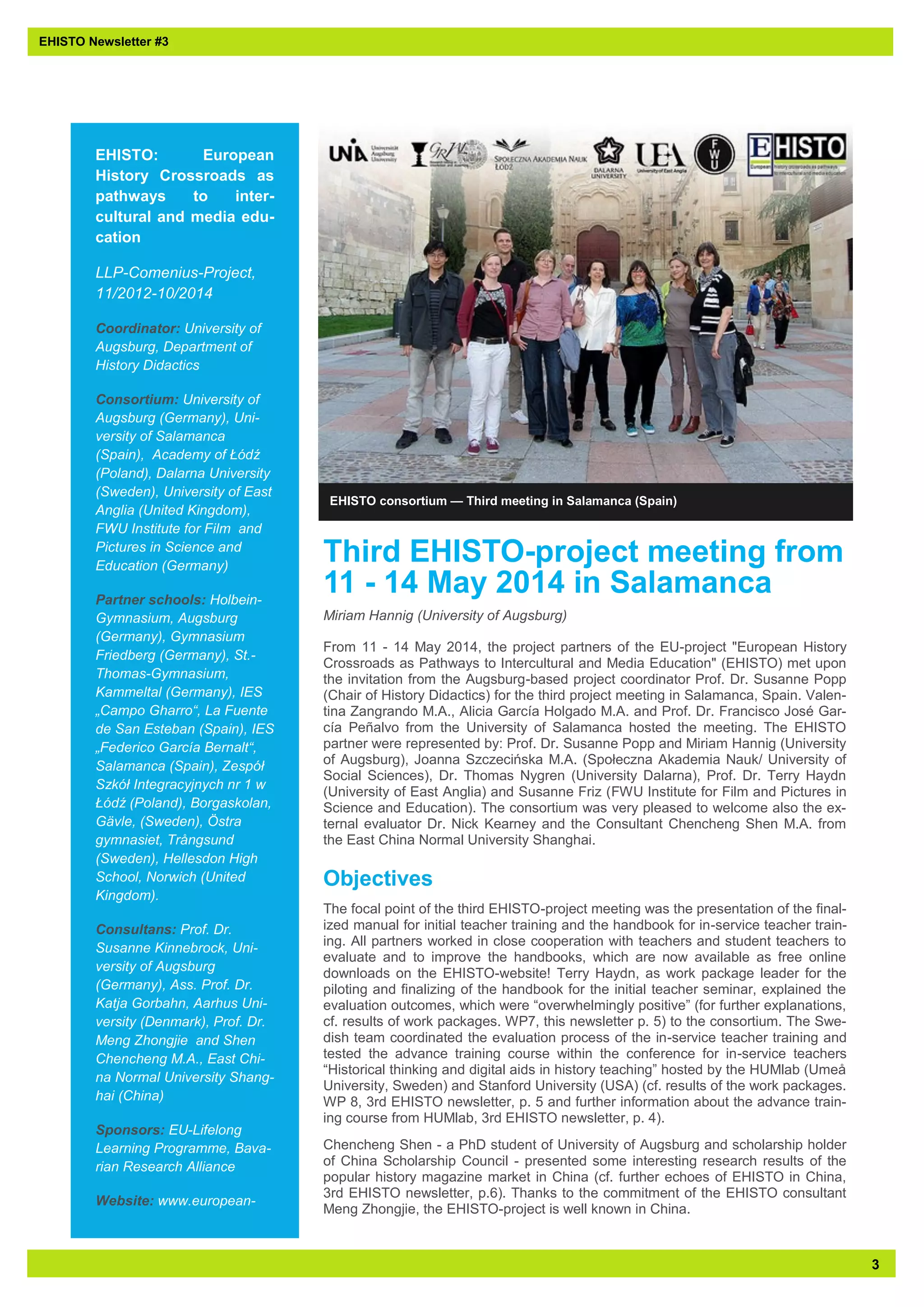 3 
EHISTO: European History Crossroads as pathways to inter- cultural and media edu- cation 
LLP-Comenius-Project, 11/2012-10/2014 
Coordinator: University of Augsburg, Department of History Didactics 
Consortium: University of Augsburg (Germany), Uni- versity of Salamanca (Spain), Academy of Łódź (Poland), Dalarna University (Sweden), University of East Anglia (United Kingdom), FWU Institute for Film and Pictures in Science and Education (Germany) 
Partner schools: Holbein- Gymnasium, Augsburg (Germany), Gymnasium Friedberg (Germany), St.- Thomas-Gymnasium, Kammeltal (Germany), IES „Campo Gharro“, La Fuente de San Esteban (Spain), IES „Federico García Bernalt“, Salamanca (Spain), Zespół Szkół Integracyjnych nr 1 w Łódź (Poland), Borgaskolan, Gävle, (Sweden), Östra gymnasiet, Trångsund (Sweden), Hellesdon High School, Norwich (United Kingdom). 
Consultans: Prof. Dr. Susanne Kinnebrock, Uni- versity of Augsburg (Germany), Ass. Prof. Dr. Katja Gorbahn, Aarhus Uni- versity (Denmark), Prof. Dr. Meng Zhongjie and Shen Chencheng M.A., East Chi- na Normal University Shang- hai (China) 
Sponsors: EU-Lifelong Learning Programme, Bava- rian Research Alliance 
Website: www.european- 
EHISTO consortium — Third meeting in Salamanca (Spain) 
EHISTO Newsletter #3 
Third EHISTO-project meeting from 11 - 14 May 2014 in Salamanca 
Miriam Hannig (University of Augsburg) 
From 11 - 14 May 2014, the project partners of the EU-project "European History Crossroads as Pathways to Intercultural and Media Education" (EHISTO) met upon the invitation from the Augsburg-based project coordinator Prof. Dr. Susanne Popp (Chair of History Didactics) for the third project meeting in Salamanca, Spain. Valen- tina Zangrando M.A., Alicia García Holgado M.A. and Prof. Dr. Francisco José Gar- cía Peñalvo from the University of Salamanca hosted the meeting. The EHISTO partner were represented by: Prof. Dr. Susanne Popp and Miriam Hannig (University of Augsburg), Joanna Szczecińska M.A. (Społeczna Akademia Nauk/ University of Social Sciences), Dr. Thomas Nygren (University Dalarna), Prof. Dr. Terry Haydn (University of East Anglia) and Susanne Friz (FWU Institute for Film and Pictures in Science and Education). The consortium was very pleased to welcome also the ex- ternal evaluator Dr. Nick Kearney and the Consultant Chencheng Shen M.A. from the East China Normal University Shanghai. 
Objectives 
The focal point of the third EHISTO-project meeting was the presentation of the final- ized manual for initial teacher training and the handbook for in-service teacher train- ing. All partners worked in close cooperation with teachers and student teachers to evaluate and to improve the handbooks, which are now available as free online downloads on the EHISTO-website! Terry Haydn, as work package leader for the piloting and finalizing of the handbook for the initial teacher seminar, explained the evaluation outcomes, which were “overwhelmingly positive” (for further explanations, cf. results of work packages. WP7, this newsletter p. 5) to the consortium. The Swe- dish team coordinated the evaluation process of the in-service teacher training and tested the advance training course within the conference for in-service teachers “Historical thinking and digital aids in history teaching” hosted by the HUMlab (Umeå University, Sweden) and Stanford University (USA) (cf. results of the work packages. WP 8, 3rd EHISTO newsletter, p. 5 and further information about the advance train- ing course from HUMlab, 3rd EHISTO newsletter, p. 4). 
Chencheng Shen - a PhD student of University of Augsburg and scholarship holder of China Scholarship Council - presented some interesting research results of the popular history magazine market in China (cf. further echoes of EHISTO in China, 3rd EHISTO newsletter, p.6). Thanks to the commitment of the EHISTO consultant Meng Zhongjie, the EHISTO-project is well known in China.  