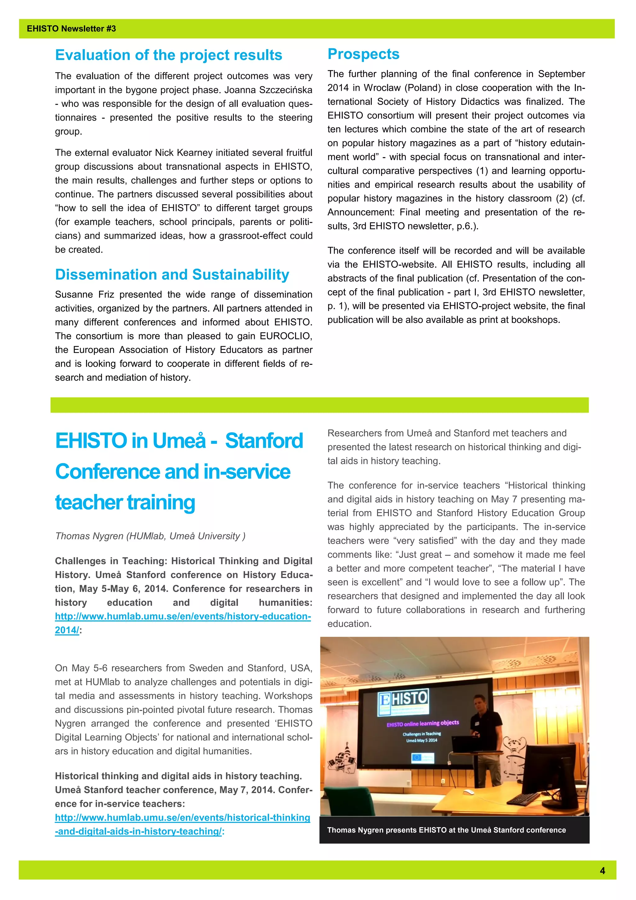4 
EHISTO Newsletter #3 
EHISTO in Umeå - Stanford Conference and in-service teacher training 
Thomas Nygren (HUMlab, Umeå University ) 
Challenges in Teaching: Historical Thinking and Digital History. Umeå Stanford conference on History Educa- tion, May 5-May 6, 2014. Conference for researchers in history education and digital humanities: http://www.humlab.umu.se/en/events/history-education- 2014/: 
On May 5-6 researchers from Sweden and Stanford, USA, met at HUMlab to analyze challenges and potentials in digi- tal media and assessments in history teaching. Workshops and discussions pin-pointed pivotal future research. Thomas Nygren arranged the conference and presented ‘EHISTO Digital Learning Objects’ for national and international schol- ars in history education and digital humanities. 
Historical thinking and digital aids in history teaching. Umeå Stanford teacher conference, May 7, 2014. Confer- ence for in-service teachers: http://www.humlab.umu.se/en/events/historical-thinking-and-digital-aids-in-history-teaching/: Researchers from Umeå and Stanford met teachers and presented the latest research on historical thinking and digi- tal aids in history teaching. 
The conference for in-service teachers “Historical thinking and digital aids in history teaching on May 7 presenting ma- terial from EHISTO and Stanford History Education Group was highly appreciated by the participants. The in-service teachers were “very satisfied” with the day and they made comments like: “Just great – and somehow it made me feel a better and more competent teacher”, “The material I have seen is excellent” and “I would love to see a follow up”. The researchers that designed and implemented the day all look forward to future collaborations in research and furthering education. 
Evaluation of the project results 
The evaluation of the different project outcomes was very important in the bygone project phase. Joanna Szczecińska - who was responsible for the design of all evaluation ques- tionnaires - presented the positive results to the steering group. 
The external evaluator Nick Kearney initiated several fruitful group discussions about transnational aspects in EHISTO, the main results, challenges and further steps or options to continue. The partners discussed several possibilities about “how to sell the idea of EHISTO” to different target groups (for example teachers, school principals, parents or politi- cians) and summarized ideas, how a grassroot-effect could be created. 
Dissemination and Sustainability 
Susanne Friz presented the wide range of dissemination activities, organized by the partners. All partners attended in many different conferences and informed about EHISTO. The consortium is more than pleased to gain EUROCLIO, the European Association of History Educators as partner and is looking forward to cooperate in different fields of re- search and mediation of history. 
Prospects 
The further planning of the final conference in September 2014 in Wroclaw (Poland) in close cooperation with the In- ternational Society of History Didactics was finalized. The EHISTO consortium will present their project outcomes via ten lectures which combine the state of the art of research on popular history magazines as a part of “history edutain- ment world” - with special focus on transnational and inter- cultural comparative perspectives (1) and learning opportu- nities and empirical research results about the usability of popular history magazines in the history classroom (2) (cf. Announcement: Final meeting and presentation of the re- sults, 3rd EHISTO newsletter, p.6.). 
The conference itself will be recorded and will be available via the EHISTO-website. All EHISTO results, including all abstracts of the final publication (cf. Presentation of the con- cept of the final publication - part I, 3rd EHISTO newsletter, p. 1), will be presented via EHISTO-project website, the final publication will be also available as print at bookshops. 
Thomas Nygren presents EHISTO at the Umeå Stanford conference 
 