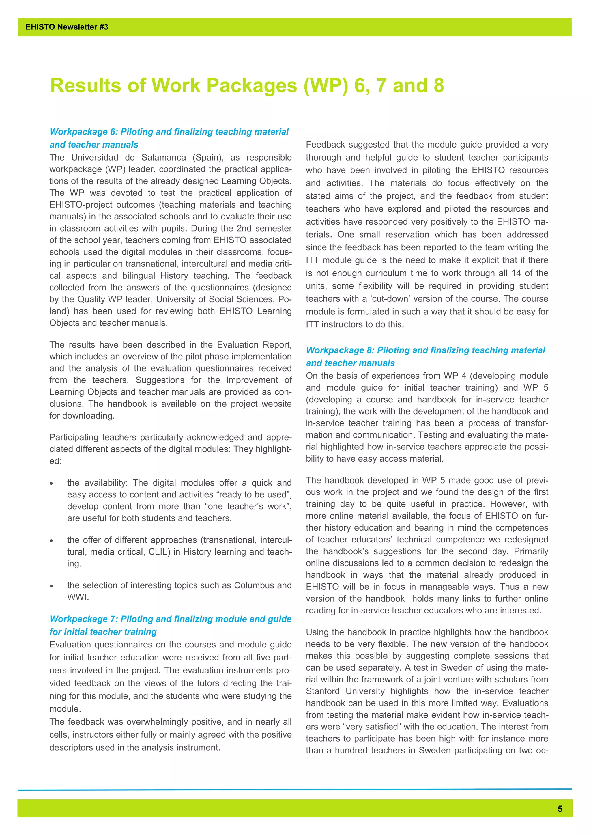 5 
Workpackage 6: Piloting and finalizing teaching material and teacher manuals 
The Universidad de Salamanca (Spain), as responsible workpackage (WP) leader, coordinated the practical applica- tions of the results of the already designed Learning Objects. The WP was devoted to test the practical application of EHISTO-project outcomes (teaching materials and teaching manuals) in the associated schools and to evaluate their use in classroom activities with pupils. During the 2nd semester of the school year, teachers coming from EHISTO associated schools used the digital modules in their classrooms, focus- ing in particular on transnational, intercultural and media criti- cal aspects and bilingual History teaching. The feedback collected from the answers of the questionnaires (designed by the Quality WP leader, University of Social Sciences, Po- land) has been used for reviewing both EHISTO Learning Objects and teacher manuals. 
The results have been described in the Evaluation Report, which includes an overview of the pilot phase implementation and the analysis of the evaluation questionnaires received from the teachers. Suggestions for the improvement of Learning Objects and teacher manuals are provided as con- clusions. The handbook is available on the project website for downloading. 
Participating teachers particularly acknowledged and appre- ciated different aspects of the digital modules: They highlight- ed: 
 the availability: The digital modules offer a quick and easy access to content and activities “ready to be used”, develop content from more than “one teacher’s work”, are useful for both students and teachers. 
 the offer of different approaches (transnational, intercul- tural, media critical, CLIL) in History learning and teach- ing. 
 the selection of interesting topics such as Columbus and WWI. 
Workpackage 7: Piloting and finalizing module and guide for initial teacher training 
Evaluation questionnaires on the courses and module guide for initial teacher education were received from all five part- ners involved in the project. The evaluation instruments pro- vided feedback on the views of the tutors directing the trai- ning for this module, and the students who were studying the module. 
The feedback was overwhelmingly positive, and in nearly all cells, instructors either fully or mainly agreed with the positive descriptors used in the analysis instrument. 
Feedback suggested that the module guide provided a very thorough and helpful guide to student teacher participants who have been involved in piloting the EHISTO resources and activities. The materials do focus effectively on the stated aims of the project, and the feedback from student teachers who have explored and piloted the resources and activities have responded very positively to the EHISTO ma- terials. One small reservation which has been addressed since the feedback has been reported to the team writing the ITT module guide is the need to make it explicit that if there is not enough curriculum time to work through all 14 of the units, some flexibility will be required in providing student teachers with a ‘cut-down’ version of the course. The course module is formulated in such a way that it should be easy for ITT instructors to do this. 
Workpackage 8: Piloting and finalizing teaching material and teacher manuals 
On the basis of experiences from WP 4 (developing module and module guide for initial teacher training) and WP 5 (developing a course and handbook for in-service teacher training), the work with the development of the handbook and in-service teacher training has been a process of transfor- mation and communication. Testing and evaluating the mate- rial highlighted how in-service teachers appreciate the possi- bility to have easy access material. 
The handbook developed in WP 5 made good use of previ- ous work in the project and we found the design of the first training day to be quite useful in practice. However, with more online material available, the focus of EHISTO on fur- ther history education and bearing in mind the competences of teacher educators’ technical competence we redesigned the handbook’s suggestions for the second day. Primarily online discussions led to a common decision to redesign the handbook in ways that the material already produced in EHISTO will be in focus in manageable ways. Thus a new version of the handbook holds many links to further online reading for in-service teacher educators who are interested. 
Using the handbook in practice highlights how the handbook needs to be very flexible. The new version of the handbook makes this possible by suggesting complete sessions that can be used separately. A test in Sweden of using the mate- rial within the framework of a joint venture with scholars from Stanford University highlights how the in-service teacher handbook can be used in this more limited way. Evaluations from testing the material make evident how in-service teach- ers were “very satisfied” with the education. The interest from teachers to participate has been high with for instance more than a hundred teachers in Sweden participating on two oc- 
EHISTO Newsletter #3 
Results of Work Packages (WP) 6, 7 and 8  