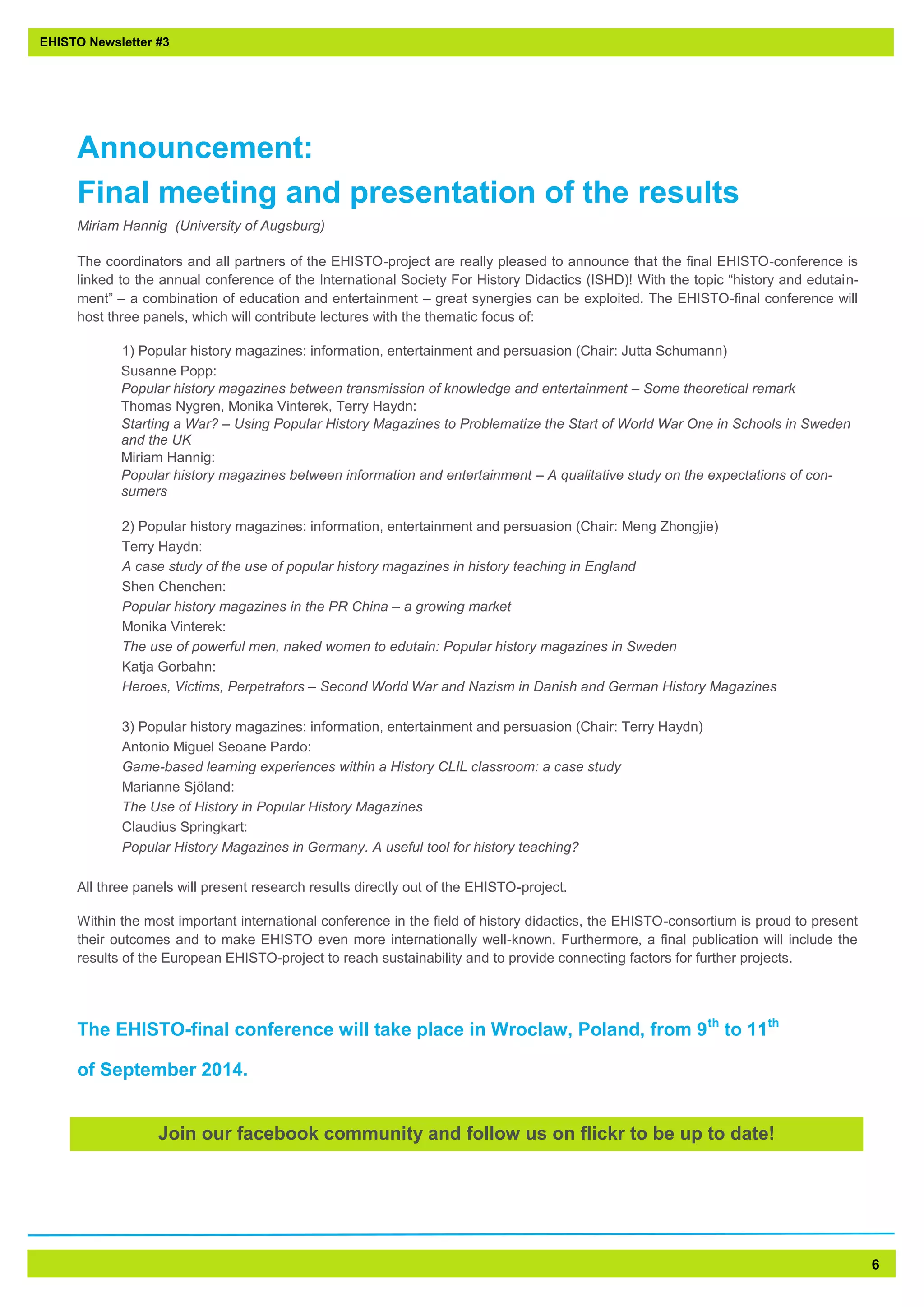 6 
Announcement: Final meeting and presentation of the results 
Miriam Hannig (University of Augsburg) 
The coordinators and all partners of the EHISTO-project are really pleased to announce that the final EHISTO-conference is linked to the annual conference of the International Society For History Didactics (ISHD)! With the topic “history and edutain- ment” – a combination of education and entertainment – great synergies can be exploited. The EHISTO-final conference will host three panels, which will contribute lectures with the thematic focus of: 
1) Popular history magazines: information, entertainment and persuasion (Chair: Jutta Schumann) 
Susanne Popp: 
Popular history magazines between transmission of knowledge and entertainment – Some theoretical remark 
Thomas Nygren, Monika Vinterek, Terry Haydn: 
Starting a War? – Using Popular History Magazines to Problematize the Start of World War One in Schools in Sweden and the UK 
Miriam Hannig: 
Popular history magazines between information and entertainment – A qualitative study on the expectations of con- sumers 
2) Popular history magazines: information, entertainment and persuasion (Chair: Meng Zhongjie) 
Terry Haydn: 
A case study of the use of popular history magazines in history teaching in England 
Shen Chenchen: 
Popular history magazines in the PR China – a growing market 
Monika Vinterek: 
The use of powerful men, naked women to edutain: Popular history magazines in Sweden 
Katja Gorbahn: 
Heroes, Victims, Perpetrators – Second World War and Nazism in Danish and German History Magazines 
3) Popular history magazines: information, entertainment and persuasion (Chair: Terry Haydn) 
Antonio Miguel Seoane Pardo: 
Game-based learning experiences within a History CLIL classroom: a case study 
Marianne Sjöland: 
The Use of History in Popular History Magazines 
Claudius Springkart: 
Popular History Magazines in Germany. A useful tool for history teaching? 
All three panels will present research results directly out of the EHISTO-project. 
Within the most important international conference in the field of history didactics, the EHISTO-consortium is proud to present their outcomes and to make EHISTO even more internationally well-known. Furthermore, a final publication will include the results of the European EHISTO-project to reach sustainability and to provide connecting factors for further projects. 
The EHISTO-final conference will take place in Wroclaw, Poland, from 9th to 11th 
of September 2014. 
EHISTO Newsletter #3 
Join our facebook community and follow us on flickr to be up to date!  