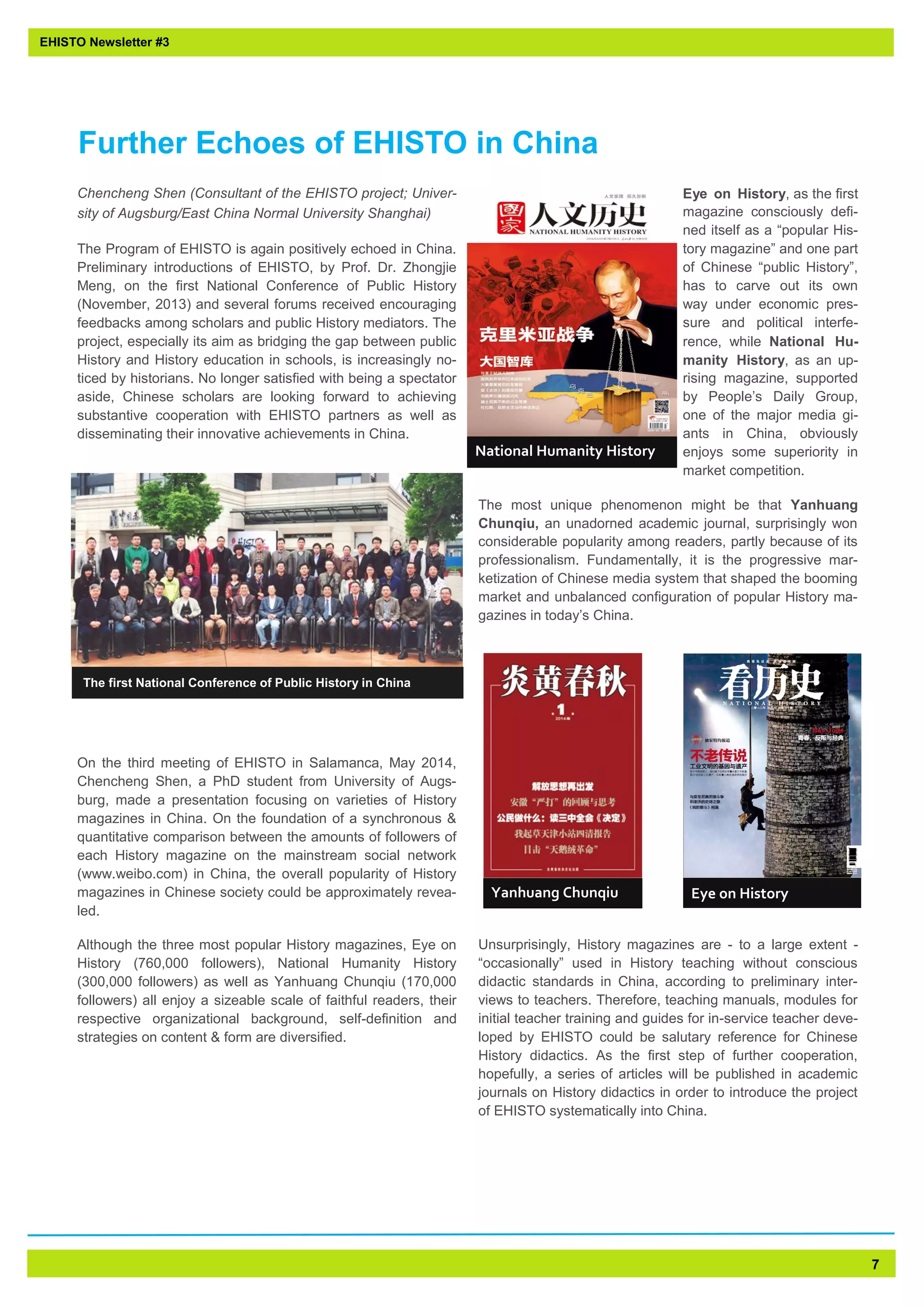 7 
Chencheng Shen (Consultant of the EHISTO project; Univer- sity of Augsburg/East China Normal University Shanghai) 
The Program of EHISTO is again positively echoed in China. Preliminary introductions of EHISTO, by Prof. Dr. Zhongjie Meng, on the first National Conference of Public History (November, 2013) and several forums received encouraging feedbacks among scholars and public History mediators. The project, especially its aim as bridging the gap between public History and History education in schools, is increasingly no- ticed by historians. No longer satisfied with being a spectator aside, Chinese scholars are looking forward to achieving substantive cooperation with EHISTO partners as well as disseminating their innovative achievements in China. 
On the third meeting of EHISTO in Salamanca, May 2014, Chencheng Shen, a PhD student from University of Augs- burg, made a presentation focusing on varieties of History magazines in China. On the foundation of a synchronous & quantitative comparison between the amounts of followers of each History magazine on the mainstream social network (www.weibo.com) in China, the overall popularity of History magazines in Chinese society could be approximately revea- led. 
Although the three most popular History magazines, Eye on History (760,000 followers), National Humanity History (300,000 followers) as well as Yanhuang Chunqiu (170,000 followers) all enjoy a sizeable scale of faithful readers, their respective organizational background, self-definition and strategies on content & form are diversified. 
Eye on History, as the first magazine consciously defi- ned itself as a “popular His- tory magazine” and one part of Chinese “public History”, has to carve out its own way under economic pres- sure and political interfe- rence, while National Hu- manity History, as an up- rising magazine, supported by People’s Daily Group, one of the major media gi- ants in China, obviously enjoys some superiority in market competition. 
The most unique phenomenon might be that Yanhuang Chunqiu, an unadorned academic journal, surprisingly won considerable popularity among readers, partly because of its professionalism. Fundamentally, it is the progressive mar- ketization of Chinese media system that shaped the booming market and unbalanced configuration of popular History ma- gazines in today’s China. 
Unsurprisingly, History magazines are - to a large extent - “occasionally” used in History teaching without conscious didactic standards in China, according to preliminary inter- views to teachers. Therefore, teaching manuals, modules for initial teacher training and guides for in-service teacher deve- loped by EHISTO could be salutary reference for Chinese History didactics. As the first step of further cooperation, hopefully, a series of articles will be published in academic journals on History didactics in order to introduce the project of EHISTO systematically into China. 
EHISTO Newsletter #3 
Further Echoes of EHISTO in China 
The first National Conference of Public History in China 
Eye on History 
National Humanity History 
Yanhuang Chunqiu  