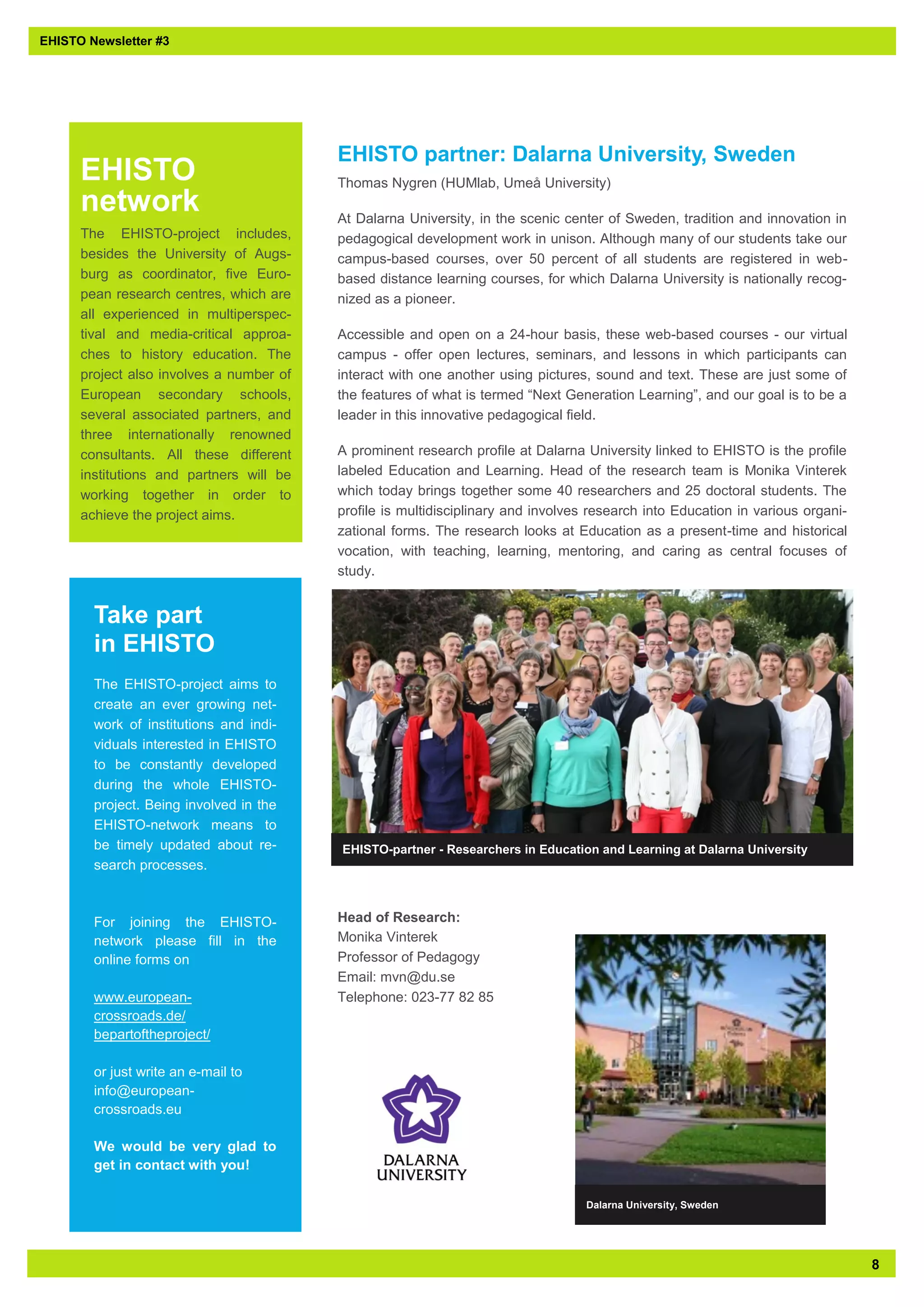 8 
EHISTO Newsletter #3 
EHISTO partner: Dalarna University, Sweden 
Thomas Nygren (HUMlab, Umeå University) 
At Dalarna University, in the scenic center of Sweden, tradition and innovation in pedagogical development work in unison. Although many of our students take our campus-based courses, over 50 percent of all students are registered in web- based distance learning courses, for which Dalarna University is nationally recog- nized as a pioneer. 
Accessible and open on a 24-hour basis, these web-based courses - our virtual campus - offer open lectures, seminars, and lessons in which participants can interact with one another using pictures, sound and text. These are just some of the features of what is termed “Next Generation Learning”, and our goal is to be a leader in this innovative pedagogical field. 
A prominent research profile at Dalarna University linked to EHISTO is the profile labeled Education and Learning. Head of the research team is Monika Vinterek which today brings together some 40 researchers and 25 doctoral students. The profile is multidisciplinary and involves research into Education in various organi- zational forms. The research looks at Education as a present-time and historical vocation, with teaching, learning, mentoring, and caring as central focuses of study. 
Head of Research: Monika Vinterek Professor of Pedagogy Email: mvn@du.se Telephone: 023-77 82 85 
Take part in EHISTO 
The EHISTO-project aims to create an ever growing net- work of institutions and indi- viduals interested in EHISTO to be constantly developed during the whole EHISTO- project. Being involved in the EHISTO-network means to be timely updated about re- search processes. 
For joining the EHISTO- network please fill in the online forms on 
www.european- crossroads.de/ bepartoftheproject/ 
or just write an e-mail to info@european- crossroads.eu 
We would be very glad to get in contact with you! 
EHISTO network 
The EHISTO-project includes, besides the University of Augs- burg as coordinator, five Euro- pean research centres, which are all experienced in multiperspec- tival and media-critical approa- ches to history education. The project also involves a number of European secondary schools, several associated partners, and three internationally renowned consultants. All these different institutions and partners will be working together in order to achieve the project aims. 
EHISTO-partner - Researchers in Education and Learning at Dalarna University 
Dalarna University, Sweden  