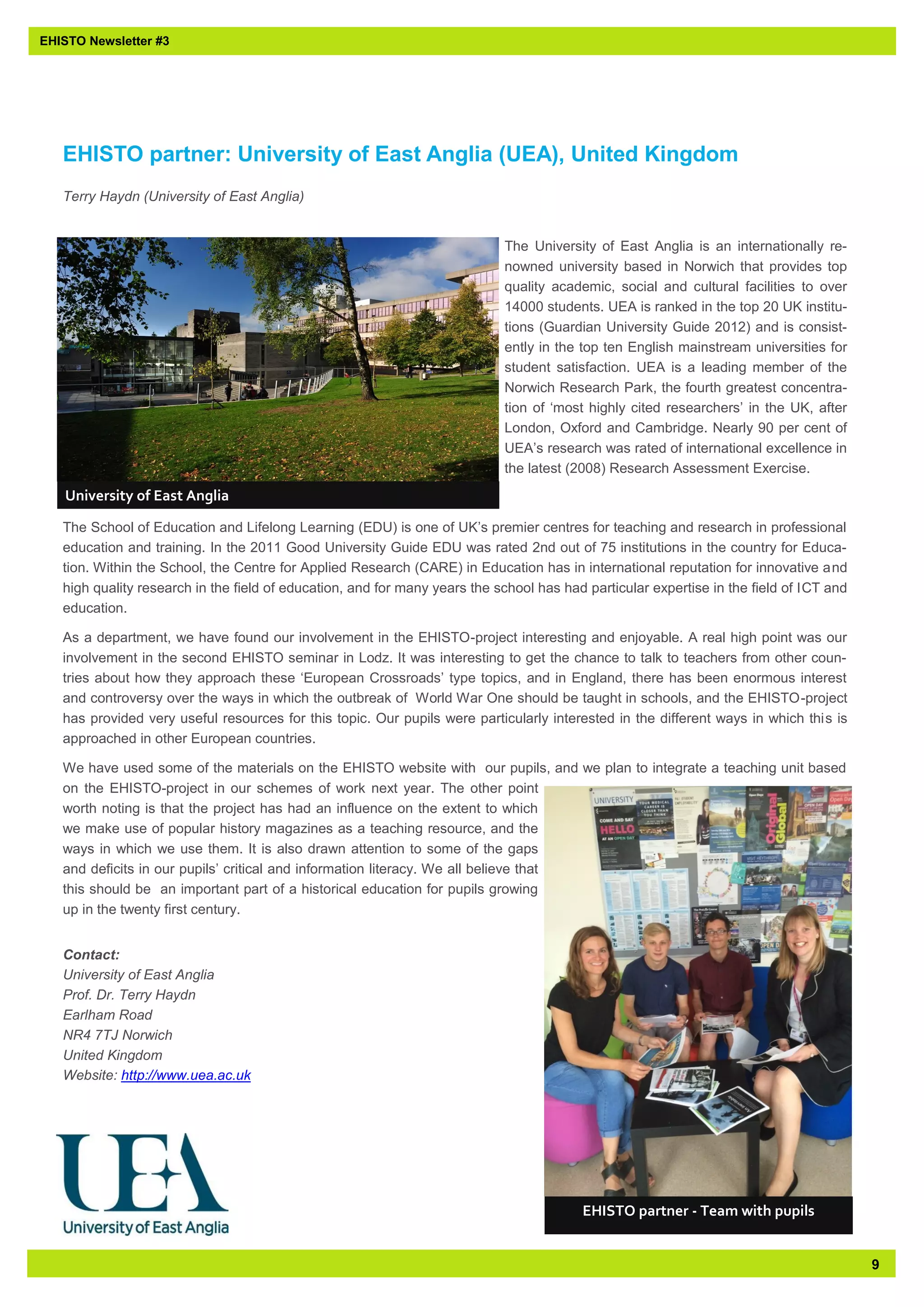 9 
EHISTO Newsletter #3 
EHISTO partner: University of East Anglia (UEA), United Kingdom 
Terry Haydn (University of East Anglia) 
The University of East Anglia is an internationally re- nowned university based in Norwich that provides top quality academic, social and cultural facilities to over 14000 students. UEA is ranked in the top 20 UK institu- tions (Guardian University Guide 2012) and is consist- ently in the top ten English mainstream universities for student satisfaction. UEA is a leading member of the Norwich Research Park, the fourth greatest concentra- tion of ‘most highly cited researchers’ in the UK, after London, Oxford and Cambridge. Nearly 90 per cent of UEA’s research was rated of international excellence in the latest (2008) Research Assessment Exercise. 
The School of Education and Lifelong Learning (EDU) is one of UK’s premier centres for teaching and research in professional education and training. In the 2011 Good University Guide EDU was rated 2nd out of 75 institutions in the country for Educa- tion. Within the School, the Centre for Applied Research (CARE) in Education has in international reputation for innovative and high quality research in the field of education, and for many years the school has had particular expertise in the field of ICT and education. 
As a department, we have found our involvement in the EHISTO-project interesting and enjoyable. A real high point was our involvement in the second EHISTO seminar in Lodz. It was interesting to get the chance to talk to teachers from other coun- tries about how they approach these ‘European Crossroads’ type topics, and in England, there has been enormous interest and controversy over the ways in which the outbreak of World War One should be taught in schools, and the EHISTO-project has provided very useful resources for this topic. Our pupils were particularly interested in the different ways in which this is approached in other European countries. 
We have used some of the materials on the EHISTO website with our pupils, and we plan to integrate a teaching unit based on the EHISTO-project in our schemes of work next year. The other point worth noting is that the project has had an influence on the extent to which we make use of popular history magazines as a teaching resource, and the ways in which we use them. It is also drawn attention to some of the gaps and deficits in our pupils’ critical and information literacy. We all believe that this should be an important part of a historical education for pupils growing up in the twenty first century. 
Contact: University of East Anglia Prof. Dr. Terry Haydn Earlham Road NR4 7TJ Norwich United Kingdom Website: http://www.uea.ac.uk 
University of East Anglia 
EHISTO partner - Team with pupils  