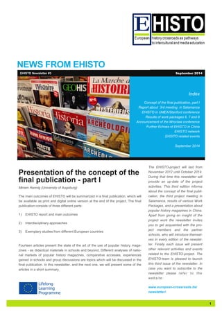 1 
NEWS FROM EHISTO 
Index 
Concept of the final publication, part I 
Report about 3rd meeting in Salamanca 
EHISTO in UMEA/Stanford conference 
Results of work packages 6, 7 and 8 
Announcement of the Wroclaw conference 
Further Echoes of EHISTO in China 
EHISTO network 
EHSITO related events 
September 2014 
Presentation of the concept of the final publication - part I 
Miriam Hannig (University of Augsburg) 
The main outcomes of EHISTO will be summarized in a final publication, which will be available as print and digital online version at the end of the project. The final publication consists of three different parts: 
1) EHISTO report and main outcomes 
2) Interdisciplinary approaches 
3) Exemplary studies from different European countries 
Fourteen articles present the state of the art of the use of popular history maga- zines - as didactical materials in schools and beyond. Different analyses of natio- nal markets of popular history magazines, comparative accesses, experiences gained in schools and group discussions are topics which will be discussed in the final publication. In this newsletter, and the next one, we will present some of the articles in a short summary. 
EHISTO Newsletter #3 
September 2014 
The EHISTO-project will last from November 2012 until October 2014. During that time this newsletter will provide an up-date of the project activities. This third edition informs about the concept of the final publi- cation, the third project meeting in Salamanca, results of various Work Packages, and a presentation about popular history magazines in China. Apart from giving an insight of the project work the newsletter invites you to get acquainted with the pro- ject members and the partner schools, who will introduce themsel- ves in every edition of the newslet- ter. Finally each issue will present other relevant activities and events related to the EHISTO-project. The EHISTO-team is pleased to launch this third issue of the newsletter. In case you want to subscribe to the newsletter please refer to the website: 
www.european-crossroads.de/ newsletter/.  