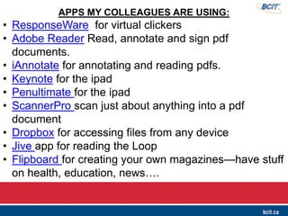 APPS MY COLLEAGUES ARE USING:
• ResponseWare for virtual clickers
• Adobe Reader Read, annotate and sign pdf
documents.
• iAnnotate for annotating and reading pdfs.
• Keynote for the ipad
• Penultimate for the ipad
• ScannerPro scan just about anything into a pdf
document
• Dropbox for accessing files from any device
• Jive app for reading the Loop
• Flipboard for creating your own magazines—have stuff
on health, education, news….
 