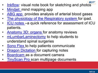 • Inkflow: visual note book for sketching and photos
• Mindjet: mind mapping app
• ABG app provides analysis of arterial blood gases
• The physiology of the Respiratory system for ipad.
• ICU notes –a quick reference for assessment of ICU
patients.
• Anatomy 3D: organs for anatomy reviews
• mLumbarLaminectomy to help students to
understand spinal surgeries
• Sono Flex to help patients communicate
• Dragon Dictation for capturing notes
• Boardcam as a document camera
• TinyScan Pro scan multipage documents
 