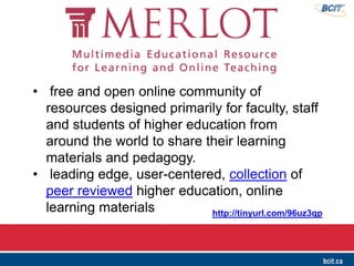• free and open online community of
resources designed primarily for faculty, staff
and students of higher education from
around the world to share their learning
materials and pedagogy.
• leading edge, user-centered, collection of
peer reviewed higher education, online
learning materials http://tinyurl.com/96uz3qp
 
