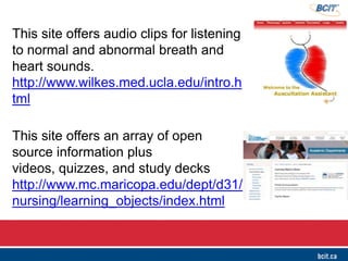 This site offers audio clips for listening
to normal and abnormal breath and
heart sounds.  
http://www.wilkes.med.ucla.edu/intro.h
tml
This site offers an array of open
source information plus
videos, quizzes, and study decks
http://www.mc.maricopa.edu/dept/d31/
nursing/learning_objects/index.html
 