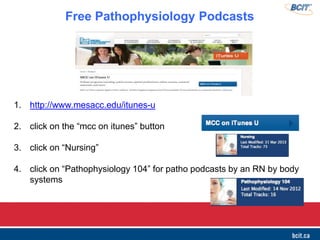 1. http://www.mesacc.edu/itunes-u
2. click on the ―mcc on itunes‖ button
3. click on ―Nursing‖
4. click on ―Pathophysiology 104‖ for patho podcasts by an RN by body
systems
Free Pathophysiology Podcasts
 