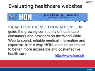 ―HEALTH ON THE NET FOUNDATION‖…. to
guide the growing community of healthcare
consumers and providers on the World Wide
Web to sound, reliable medical information and
expertise. In this way, HON seeks to contribute
to better, more accessible and cost-effective
health care.
Evaluating healthcare websites
http://www.hon.ch
 