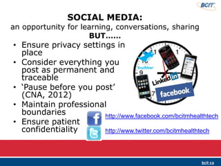 SOCIAL MEDIA:
an opportunity for learning, conversations, sharing
BUT……
• Ensure privacy settings in
place
• Consider everything you
post as permanent and
traceable
• ‘Pause before you post’
(CNA, 2012)
• Maintain professional
boundaries
• Ensure patient
confidentiality
http://www.facebook.com/bcitmhealthtech
http://www.twitter.com/bcitmhealthtech
 