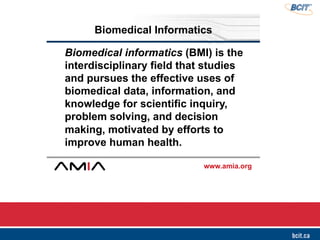 www.amia.org
Biomedical Informatics
Biomedical informatics (BMI) is the
interdisciplinary field that studies
and pursues the effective uses of
biomedical data, information, and
knowledge for scientific inquiry,
problem solving, and decision
making, motivated by efforts to
improve human health.
 