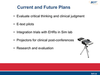 • Evaluate critical thinking and clinical judgment
• E-text pilots
• Integration trials with EHRs in Sim lab
• Projectors for clinical post-conferences
• Research and evaluation
Current and Future Plans
 