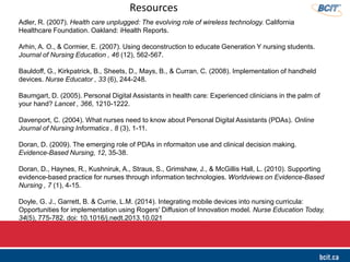 Adler, R. (2007). Health care unplugged: The evolving role of wireless technology. California
Healthcare Foundation. Oakland: iHealth Reports.
Arhin, A. O., & Cormier, E. (2007). Using deconstruction to educate Generation Y nursing students.
Journal of Nursing Education , 46 (12), 562-567.
Bauldoff, G., Kirkpatrick, B., Sheets, D., Mays, B., & Curran, C. (2008). Implementation of handheld
devices. Nurse Educator , 33 (6), 244-248.
Baumgart, D. (2005). Personal Digital Assistants in health care: Experienced clinicians in the palm of
your hand? Lancet , 366, 1210-1222.
Davenport, C. (2004). What nurses need to know about Personal Digital Assistants (PDAs). Online
Journal of Nursing Informatics , 8 (3), 1-11.
Doran, D. (2009). The emerging role of PDAs in nformaiton use and clinical decision making.
Evidence-Based Nursing, 12, 35-38.
Doran, D., Haynes, R., Kushniruk, A., Straus, S., Grimshaw, J., & McGillis Hall, L. (2010). Supporting
evidence-based practice for nurses through information technologies. Worldviews on Evidence-Based
Nursing , 7 (1), 4-15.
Doyle, G. J., Garrett, B. & Currie, L.M. (2014). Integrating mobile devices into nursing curricula:
Opportunities for implementation using Rogers' Diffusion of Innovation model. Nurse Education Today,
34(5), 775-782. doi: 10.1016/j.nedt.2013.10.021
Resources
 