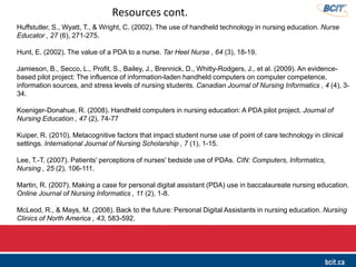 Huffstutler, S., Wyatt, T., & Wright, C. (2002). The use of handheld technology in nursing education. Nurse
Educator , 27 (6), 271-275.
Hunt, E. (2002). The value of a PDA to a nurse. Tar Heel Nurse , 64 (3), 18-19.
Jamieson, B., Secco, L., Profit, S., Bailey, J., Brennick, D., Whitty-Rodgers, J., et al. (2009). An evidence-
based pilot project: The influence of information-laden handheld computers on computer competence,
information sources, and stress levels of nursing students. Canadian Journal of Nursing Informatics , 4 (4), 3-
34.
Koeniger-Donahue, R. (2008). Handheld computers in nursing education: A PDA pilot project. Journal of
Nursing Education , 47 (2), 74-77
Kuiper, R. (2010). Metacognitive factors that impact student nurse use of point of care technology in clinical
settings. International Journal of Nursing Scholarship , 7 (1), 1-15.
Lee, T.-T. (2007). Patients' perceptions of nurses' bedside use of PDAs. CIN: Computers, Informatics,
Nursing , 25 (2), 106-111.
Martin, R. (2007). Making a case for personal digital assistant (PDA) use in baccalaureate nursing education.
Online Journal of Nursing Informatics , 11 (2), 1-8.
McLeod, R., & Mays, M. (2008). Back to the future: Personal Digital Assistants in nursing education. Nursing
Clinics of North America , 43, 583-592.
Resources cont.
 