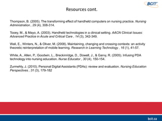Resources cont.
Thompson, B. (2005). The transforming effect of handheld computers on nursing practice. Nursing
Administration , 29 (4), 308-314.
Tooey, M., & Mayo, A. (2003). Handheld technologies in a clinical setting. AACN Clinical Issues:
Advanced Practice in Acute and Critical Care , 14 (3), 342-349.
Wali, E., Winters, N., & Oliver, M. (2008). Maintaining, changing and crossing contexts: an activity
theoretic reinterpretation of mobile learning. Research in Learning Technology , 16 (1), 41-57.
White, A., Allen, P., Goodwin, L., Breckinridge, D., Dowell, J., & Garvy, R. (2005). Infusing PDA
technology into nursing education. Nurse Educator , 30 (4), 150-154.
Zurmehly, J. (2010). Personal Digital Assistants (PDAs): review and evaluation. Nursing Education
Perspectives , 31 (3), 179-182
 