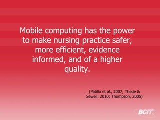 Mobile computing has the power
to make nursing practice safer,
more efficient, evidence
informed, and of a higher
quality.
(Patillo et al., 2007; Thede &
Sewell, 2010; Thompson, 2005)
 