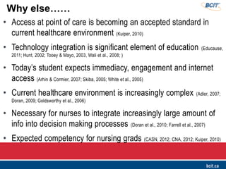 • Access at point of care is becoming an accepted standard in
current healthcare environment (Kuiper, 2010)
• Technology integration is significant element of education (Educause,
2011; Hunt, 2002; Tooey & Mayo, 2003, Wali et al., 2008; )
• Today’s student expects immediacy, engagement and internet
access (Arhin & Cormier, 2007; Skiba, 2005; White et al., 2005)
• Current healthcare environment is increasingly complex (Adler, 2007;
Doran, 2009; Goldsworthy et al., 2006)
• Necessary for nurses to integrate increasingly large amount of
info into decision making processes (Doran et al., 2010; Farrell et al., 2007)
• Expected competency for nursing grads (CASN, 2012; CNA, 2012; Kuiper, 2010)
Why else……
 